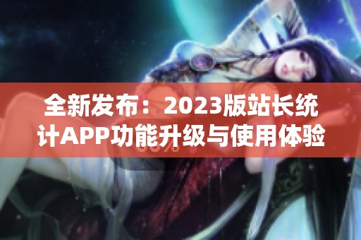 全新發(fā)布：2023版站長(zhǎng)統(tǒng)計(jì)APP功能升級(jí)與使用體驗(yàn)分享