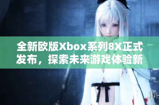 全新歐版Xbox系列8X正式發(fā)布，探索未來(lái)游戲體驗(yàn)新高峰