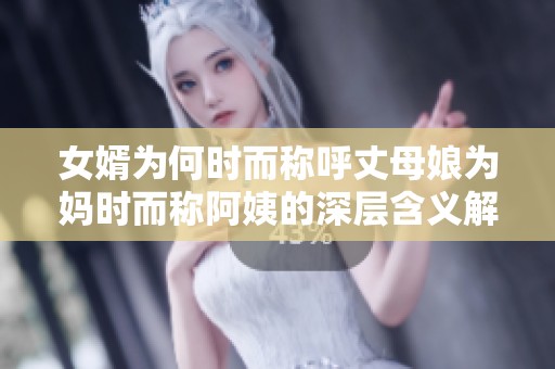 女婿為何時(shí)而稱呼丈母娘為媽時(shí)而稱阿姨的深層含義解析