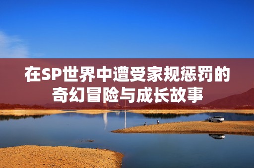 在SP世界中遭受家規(guī)懲罰的奇幻冒險(xiǎn)與成長故事