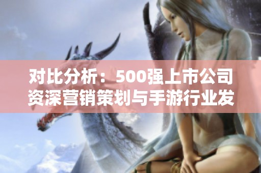 對比分析：500強(qiáng)上市公司資深營銷策劃與手游行業(yè)發(fā)展趨勢探討