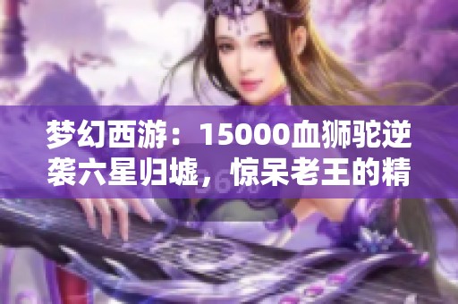 夢幻西游：15000血獅駝逆襲六星歸墟，驚呆老王的精彩操作！