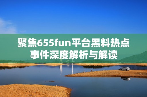 聚焦655fun平臺(tái)黑料熱點(diǎn)事件深度解析與解讀