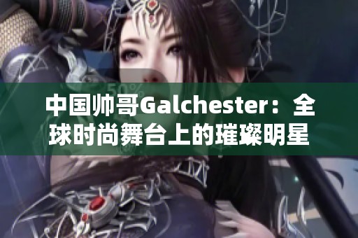 中國帥哥Galchester：全球時尚舞臺上的璀璨明星