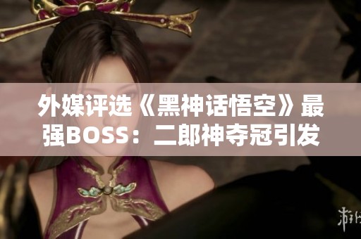 外媒評(píng)選《黑神話悟空》最強(qiáng)BOSS：二郎神奪冠引發(fā)熱議