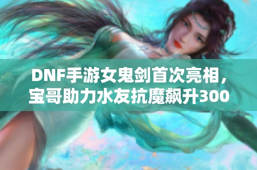 DNF手游女鬼劍首次亮相，寶哥助力水友抗魔飆升3000！