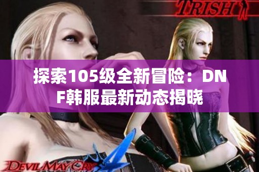 探索105級(jí)全新冒險(xiǎn)：DNF韓服最新動(dòng)態(tài)揭曉