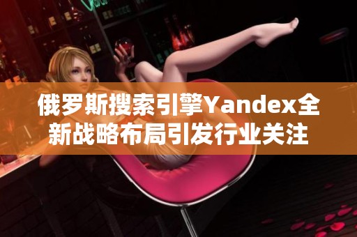 俄羅斯搜索引擎Yandex全新戰(zhàn)略布局引發(fā)行業(yè)關(guān)注