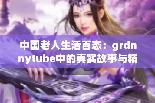 中國(guó)老人生活百態(tài)：grdnnytube中的真實(shí)故事與精彩瞬間