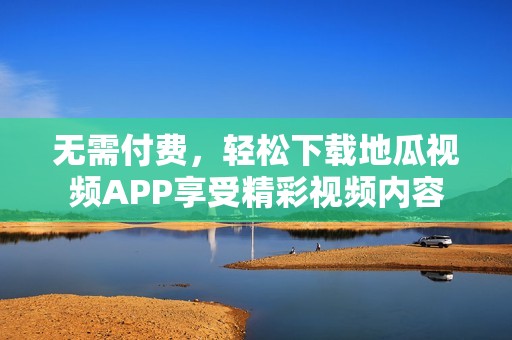 無需付費，輕松下載地瓜視頻APP享受精彩視頻內容