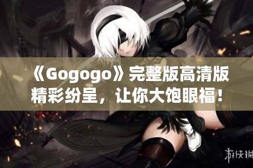 《Gogogo》完整版高清版精彩紛呈，讓你大飽眼福！