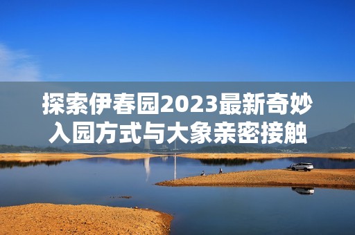 探索伊春園2023最新奇妙入園方式與大象親密接觸