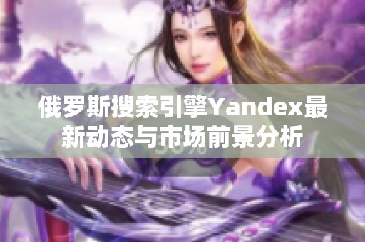 俄羅斯搜索引擎Yandex最新動態(tài)與市場前景分析