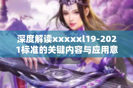 深度解讀xxxxxl19-2021標(biāo)準(zhǔn)的關(guān)鍵內(nèi)容與應(yīng)用意義