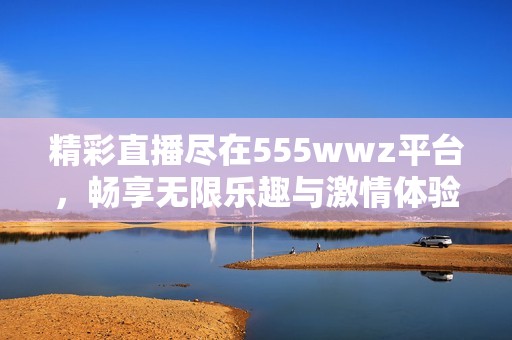 精彩直播盡在555wwz平臺(tái)，暢享無限樂趣與激情體驗(yàn)