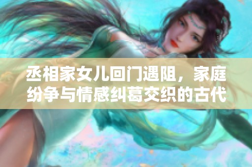 丞相家女兒回門遇阻，家庭紛爭與情感糾葛交織的古代傳奇故事