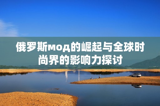 俄羅斯мод的崛起與全球時(shí)尚界的影響力探討