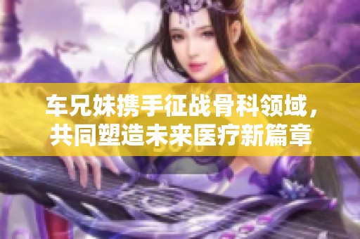 車兄妹攜手征戰(zhàn)骨科領(lǐng)域，共同塑造未來醫(yī)療新篇章