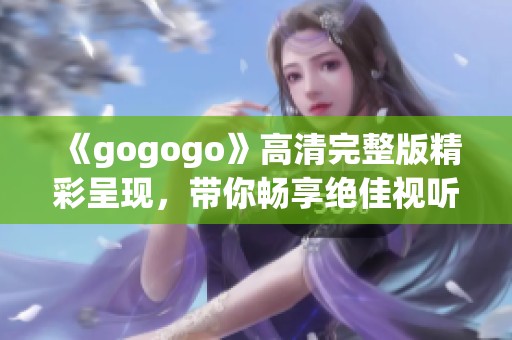 《gogogo》高清完整版精彩呈現(xiàn)，帶你暢享絕佳視聽體驗(yàn)