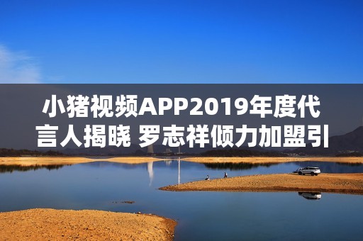 小豬視頻APP2019年度代言人揭曉 羅志祥傾力加盟引熱議