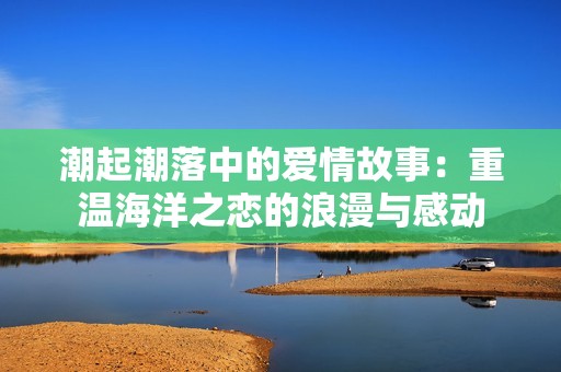 潮起潮落中的愛(ài)情故事：重溫海洋之戀的浪漫與感動(dòng)