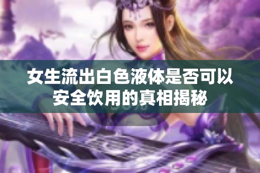 女生流出白色液體是否可以安全飲用的真相揭秘