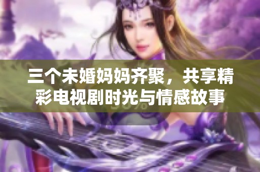 三個未婚媽媽齊聚，共享精彩電視劇時光與情感故事