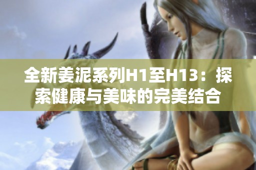 全新姜泥系列H1至H13：探索健康與美味的完美結(jié)合