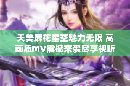 天美麻花星空魅力無限 高畫質(zhì)MV震撼來襲盡享視聽盛宴