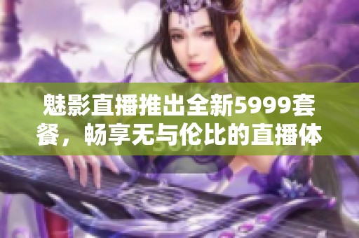 魅影直播推出全新5999套餐，暢享無與倫比的直播體驗