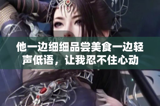 他一邊細(xì)細(xì)品嘗美食一邊輕聲低語，讓我忍不住心動