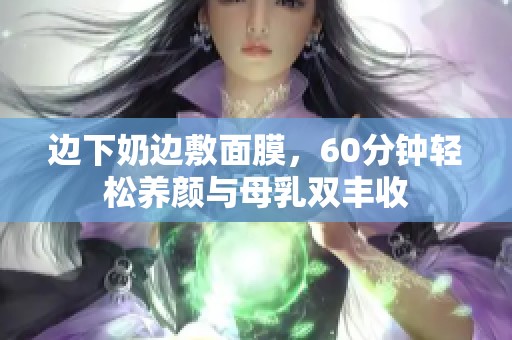 邊下奶邊敷面膜，60分鐘輕松養(yǎng)顏與母乳雙豐收