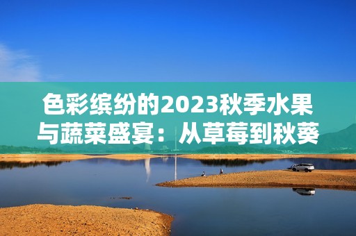 色彩繽紛的2023秋季水果與蔬菜盛宴：從草莓到秋葵的美味探索