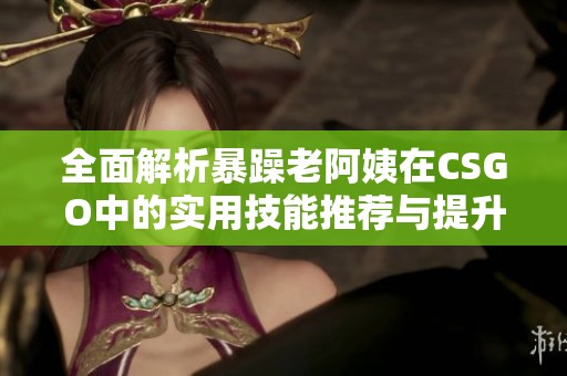 全面解析暴躁老阿姨在CSGO中的實(shí)用技能推薦與提升技巧