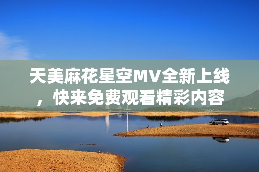 天美麻花星空MV全新上線，快來免費(fèi)觀看精彩內(nèi)容