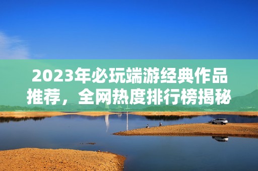 2023年必玩端游經(jīng)典作品推薦，全網(wǎng)熱度排行榜揭秘！