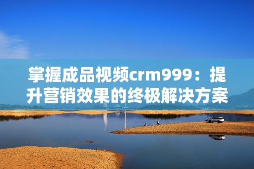 掌握成品視頻crm999：提升營(yíng)銷(xiāo)效果的終極解決方案