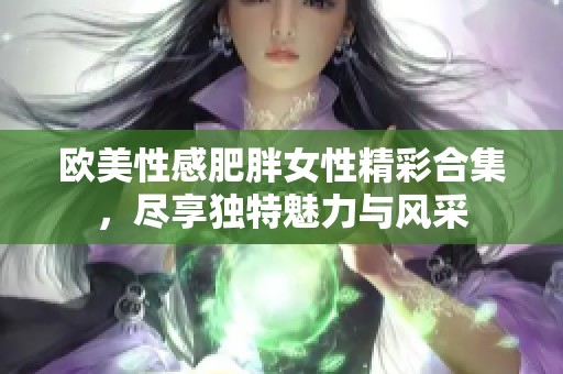 歐美性感肥胖女性精彩合集，盡享獨特魅力與風采