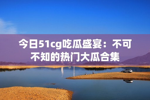 今日51cg吃瓜盛宴：不可不知的熱門大瓜合集