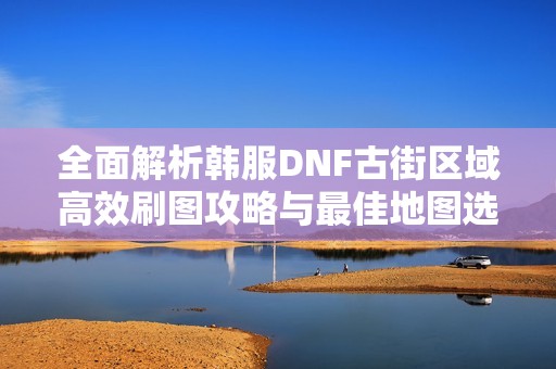 全面解析韓服DNF古街區(qū)域高效刷圖攻略與最佳地圖選擇建議