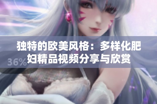 獨特的歐美風格：多樣化肥婦精品視頻分享與欣賞