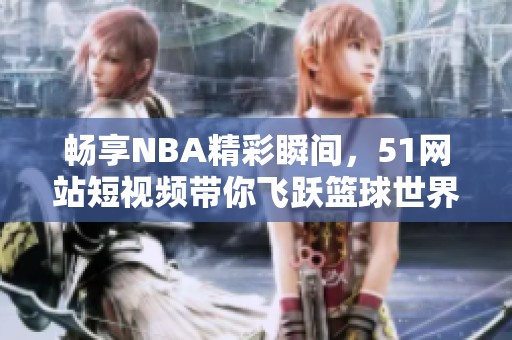 暢享NBA精彩瞬間，51網(wǎng)站短視頻帶你飛躍籃球世界