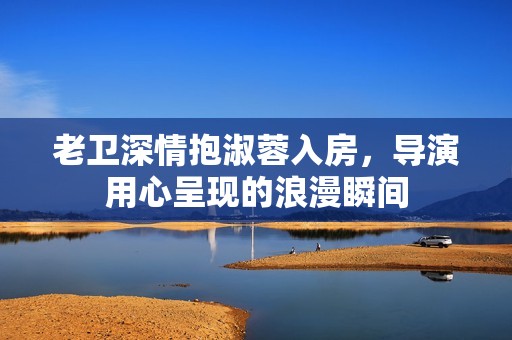 老衛(wèi)深情抱淑蓉入房，導(dǎo)演用心呈現(xiàn)的浪漫瞬間