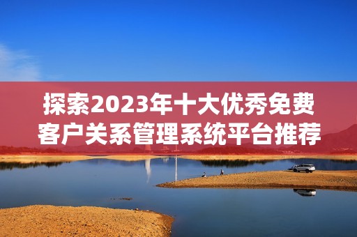 探索2023年十大優(yōu)秀免費客戶關系管理系統(tǒng)平臺推薦