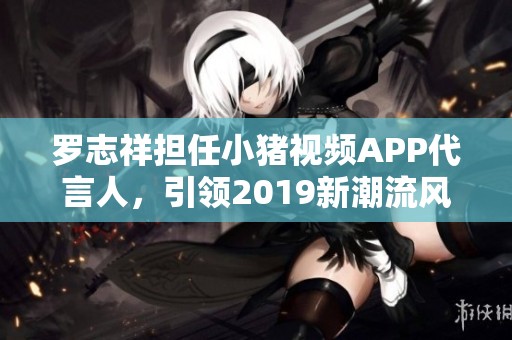 羅志祥擔(dān)任小豬視頻APP代言人，引領(lǐng)2019新潮流風(fēng)尚