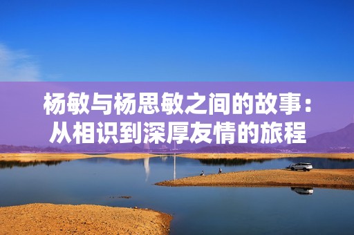 楊敏與楊思敏之間的故事：從相識(shí)到深厚友情的旅程