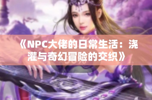 《NPC大佬的日常生活：澆灌與奇幻冒險(xiǎn)的交織》