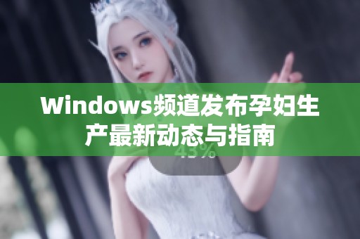 Windows頻道發(fā)布孕婦生產(chǎn)最新動(dòng)態(tài)與指南