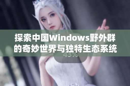 探索中國Windows野外群的奇妙世界與獨特生態(tài)系統(tǒng)