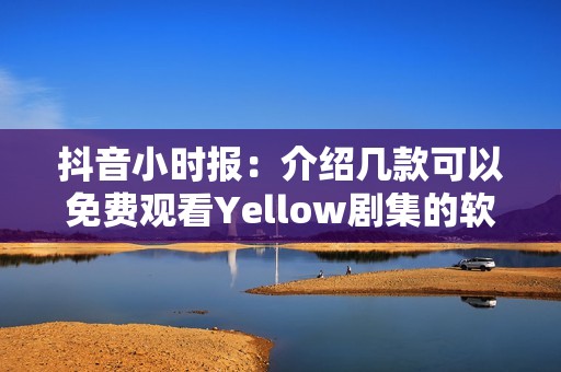 抖音小時(shí)報(bào)：介紹幾款可以免費(fèi)觀看Yellow劇集的軟件推薦